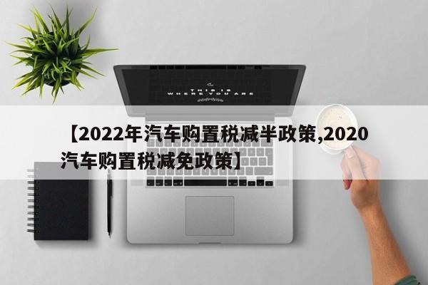 【2022年汽车购置税减半政策,2020汽车购置税减免政策】