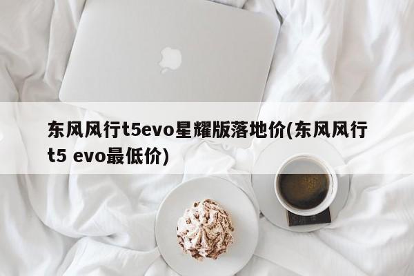 东风风行t5evo星耀版落地价(东风风行t5 evo最低价)