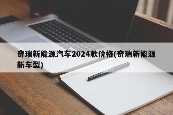 奇瑞新能源汽车2024款价格(奇瑞新能源新车型)