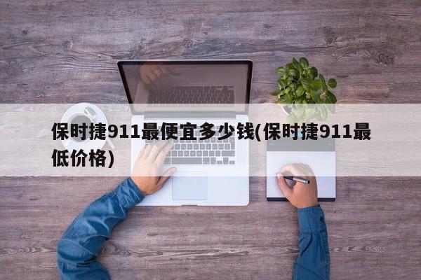 保时捷911最便宜多少钱(保时捷911最低价格)