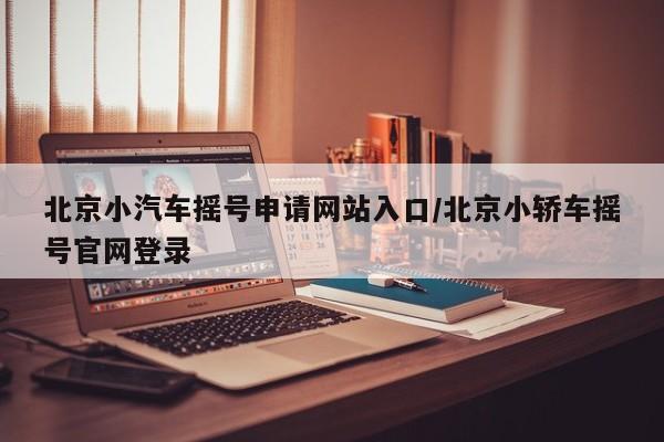 北京小汽车摇号申请网站入口/北京小轿车摇号官网登录