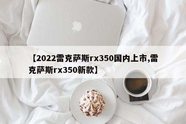 【2022雷克萨斯rx350国内上市,雷克萨斯rx350新款】