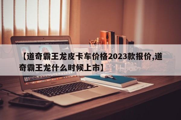 【道奇霸王龙皮卡车价格2023款报价,道奇霸王龙什么时候上市】