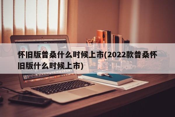 怀旧版普桑什么时候上市(2022款普桑怀旧版什么时候上市)