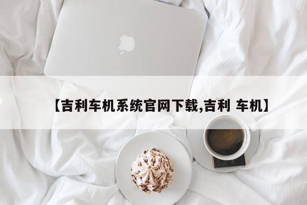 【吉利车机系统官网下载,吉利 车机】