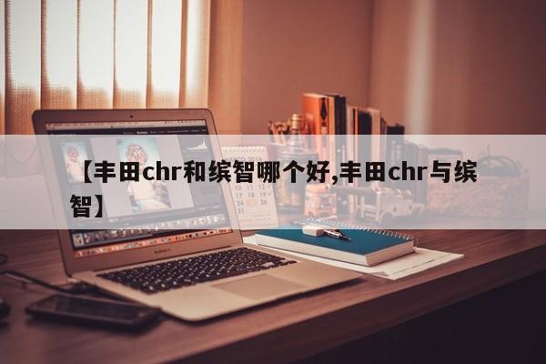 【丰田chr和缤智哪个好,丰田chr与缤智】