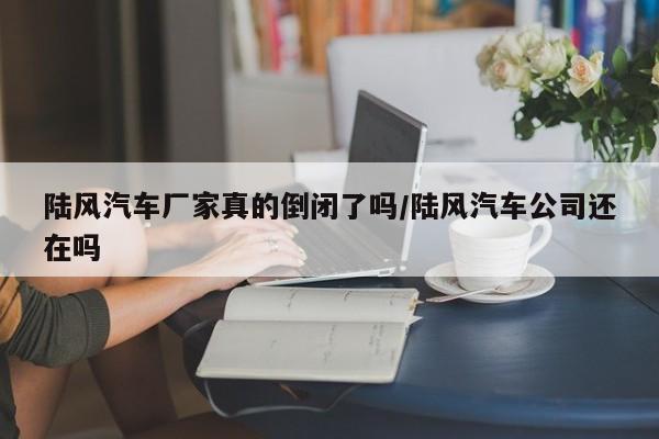 陆风汽车厂家真的倒闭了吗/陆风汽车公司还在吗