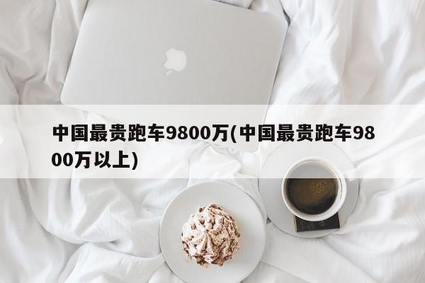 中国最贵跑车9800万(中国最贵跑车9800万以上)