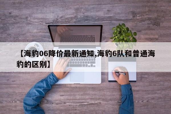 【海豹06降价最新通知,海豹6队和普通海豹的区别】