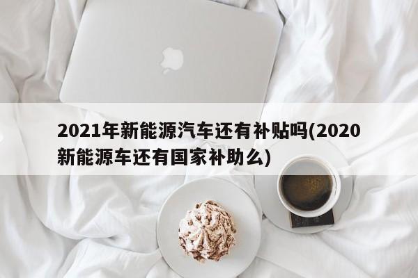 2021年新能源汽车还有补贴吗(2020新能源车还有国家补助么)