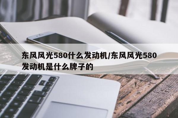东风风光580什么发动机/东风风光580发动机是什么牌子的