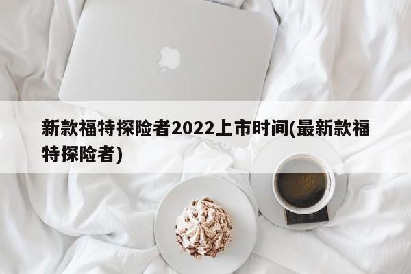 新款福特探险者2022上市时间(最新款福特探险者)