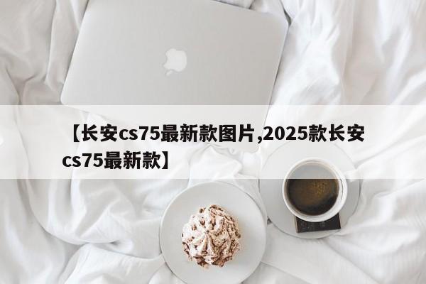 【长安cs75最新款图片,2025款长安cs75最新款】