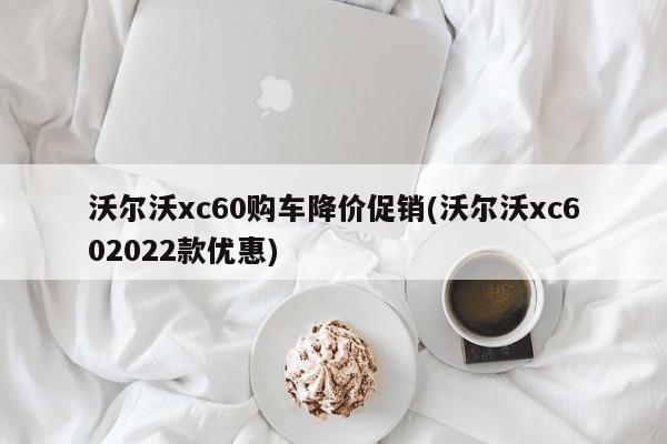 沃尔沃xc60购车降价促销(沃尔沃xc602022款优惠)