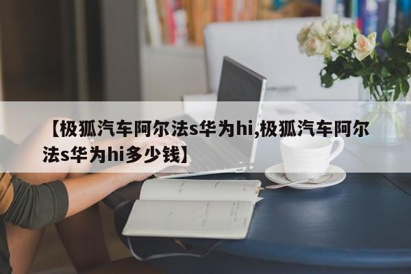 【极狐汽车阿尔法s华为hi,极狐汽车阿尔法s华为hi多少钱】