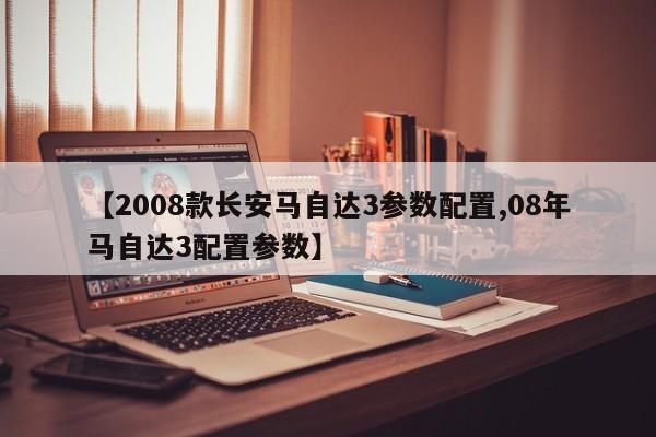 【2008款长安马自达3参数配置,08年马自达3配置参数】