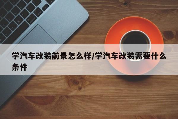 学汽车改装前景怎么样/学汽车改装需要什么条件