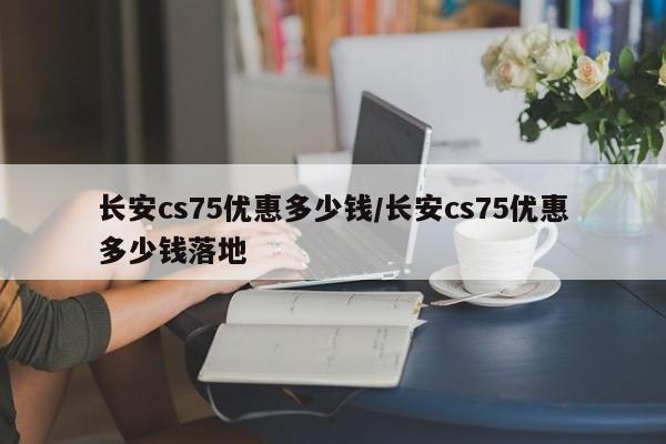 长安cs75优惠多少钱/长安cs75优惠多少钱落地