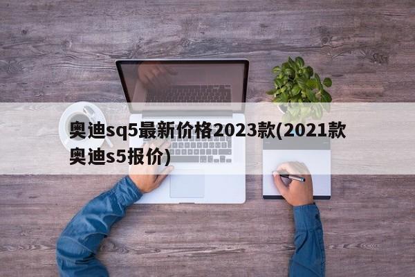 奥迪sq5最新价格2023款(2021款奥迪s5报价)