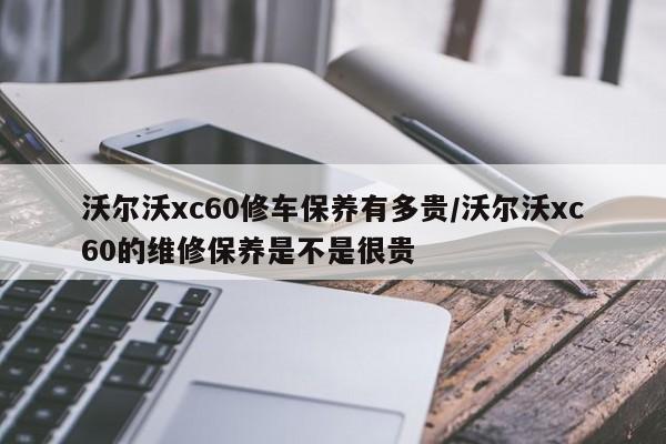 沃尔沃xc60修车保养有多贵/沃尔沃xc60的维修保养是不是很贵