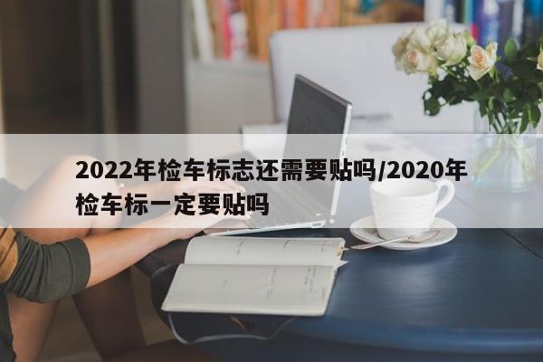 2022年检车标志还需要贴吗/2020年检车标一定要贴吗