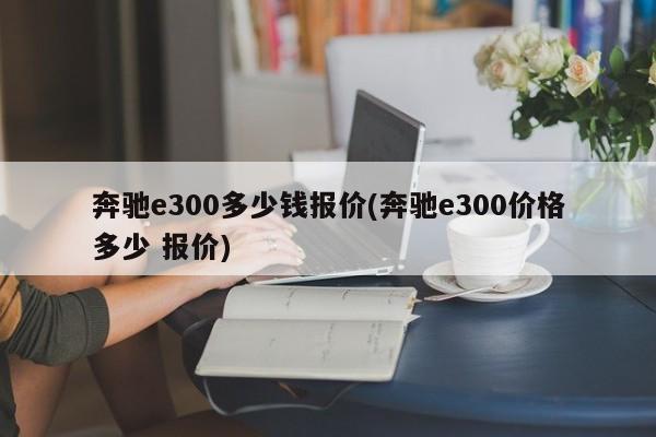 奔驰e300多少钱报价(奔驰e300价格多少 报价)
