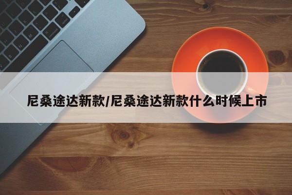 尼桑途达新款/尼桑途达新款什么时候上市